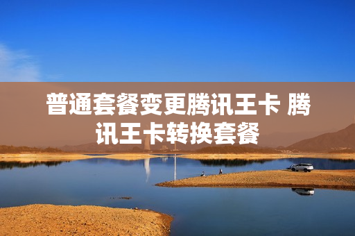 普通套餐变更腾讯王卡 腾讯王卡转换套餐