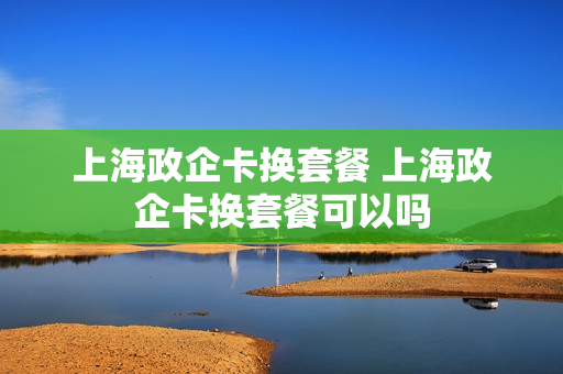 上海政企卡换套餐 上海政企卡换套餐可以吗