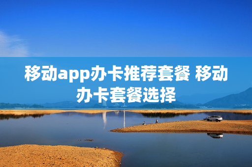 移动app办卡推荐套餐 移动办卡套餐选择