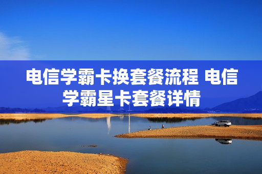 电信学霸卡换套餐流程 电信学霸星卡套餐详情