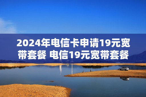 2024年电信卡申请19元宽带套餐 电信19元宽带套餐介绍
