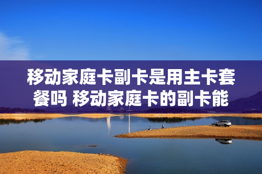 移动家庭卡副卡是用主卡套餐吗 移动家庭卡的副卡能自己交费吗