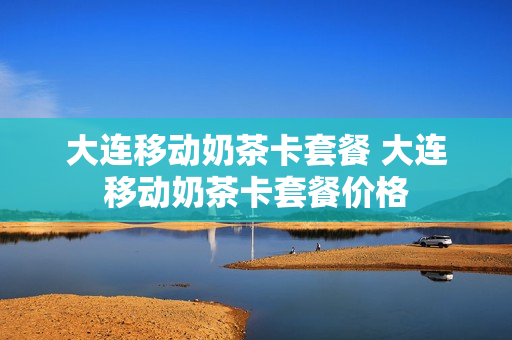 大连移动奶茶卡套餐 大连移动奶茶卡套餐价格