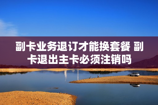 副卡业务退订才能换套餐 副卡退出主卡必须注销吗