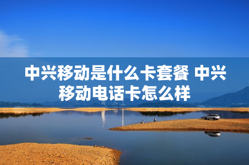 中兴移动是什么卡套餐 中兴移动电话卡怎么样