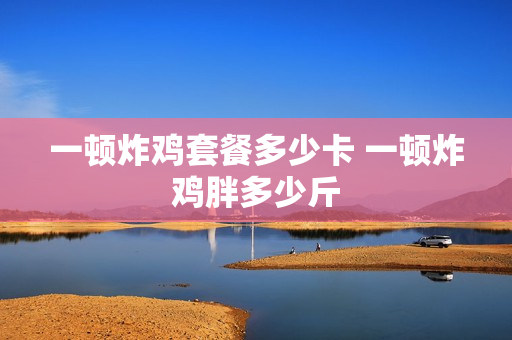 一顿炸鸡套餐多少卡 一顿炸鸡胖多少斤