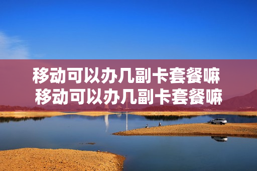 移动可以办几副卡套餐嘛 移动可以办几副卡套餐嘛