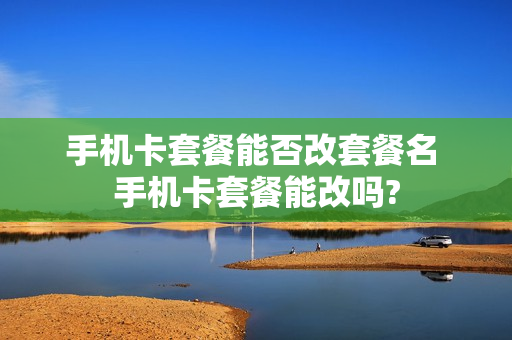 手机卡套餐能否改套餐名 手机卡套餐能改吗?