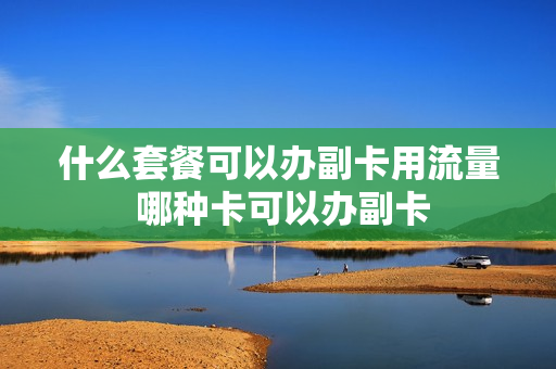 什么套餐可以办副卡用流量 哪种卡可以办副卡