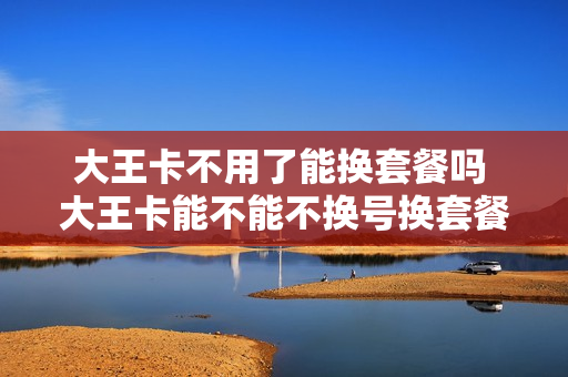 大王卡不用了能换套餐吗 大王卡能不能不换号换套餐
