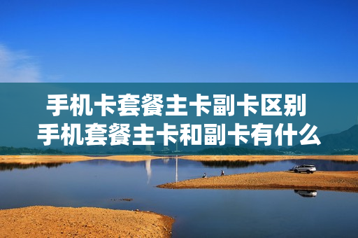 手机卡套餐主卡副卡区别 手机套餐主卡和副卡有什么区别