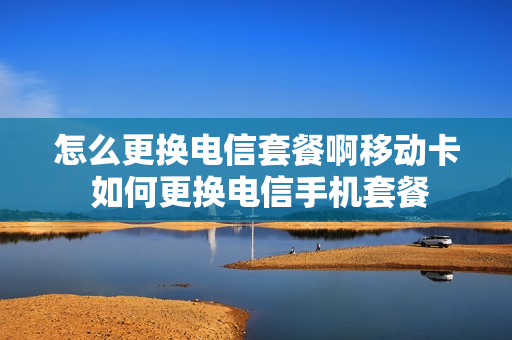 怎么更换电信套餐啊移动卡 如何更换电信手机套餐