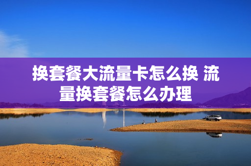 换套餐大流量卡怎么换 流量换套餐怎么办理