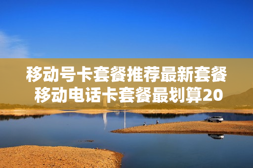 移动号卡套餐推荐最新套餐 移动电话卡套餐最划算2020