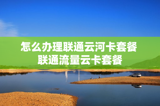 怎么办理联通云河卡套餐 联通流量云卡套餐