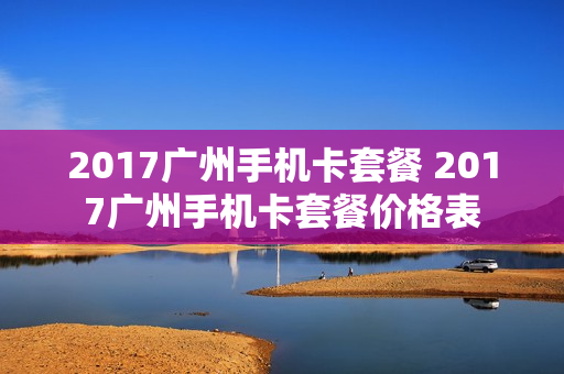 2017广州手机卡套餐 2017广州手机卡套餐价格表
