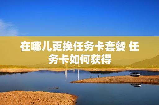 在哪儿更换任务卡套餐 任务卡如何获得