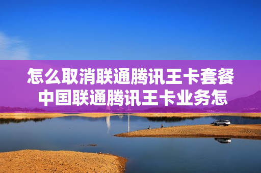 怎么取消联通腾讯王卡套餐 中国联通腾讯王卡业务怎么取消