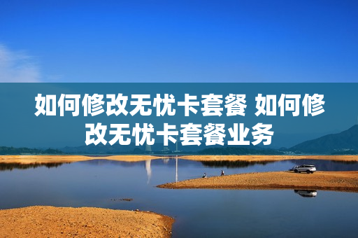 如何修改无忧卡套餐 如何修改无忧卡套餐业务