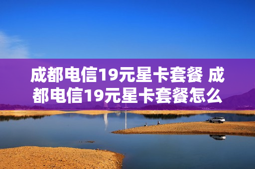 成都电信19元星卡套餐 成都电信19元星卡套餐怎么样
