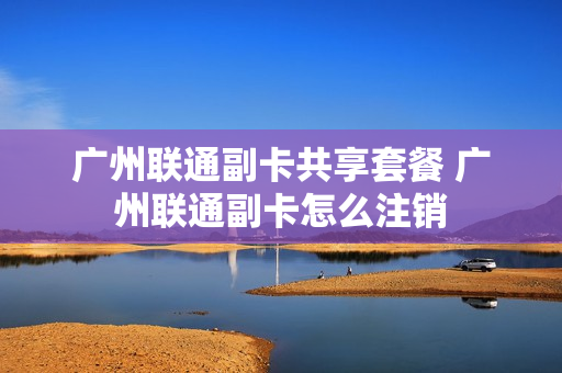 广州联通副卡共享套餐 广州联通副卡怎么注销