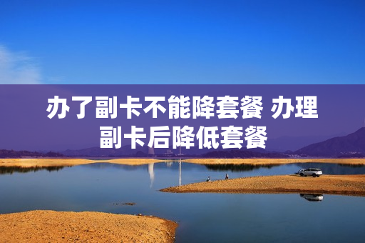 办了副卡不能降套餐 办理副卡后降低套餐