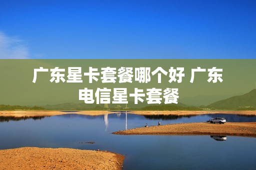 广东星卡套餐哪个好 广东电信星卡套餐