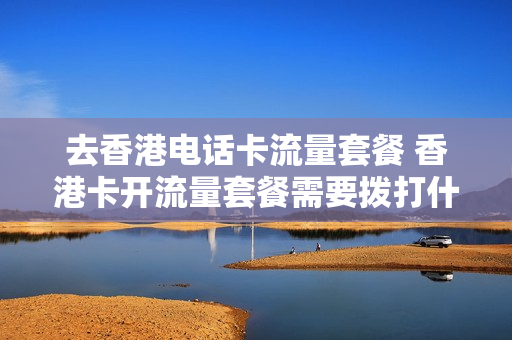 去香港电话卡流量套餐 香港卡开流量套餐需要拨打什么电话