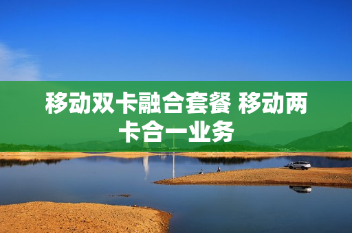 移动双卡融合套餐 移动两卡合一业务