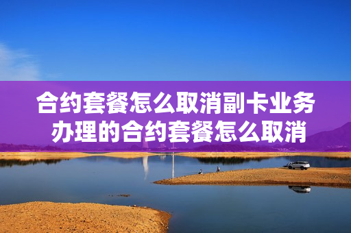合约套餐怎么取消副卡业务 办理的合约套餐怎么取消