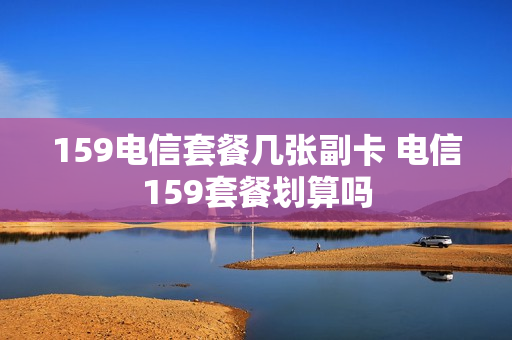 159电信套餐几张副卡 电信159套餐划算吗