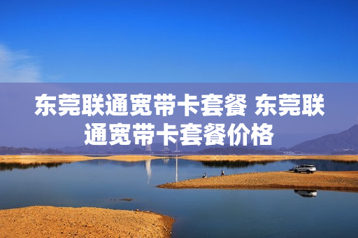 东莞联通宽带卡套餐 东莞联通宽带卡套餐价格