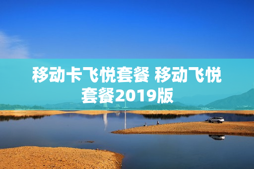 移动卡飞悦套餐 移动飞悦套餐2019版