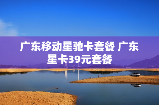 广东移动星驰卡套餐 广东星卡39元套餐