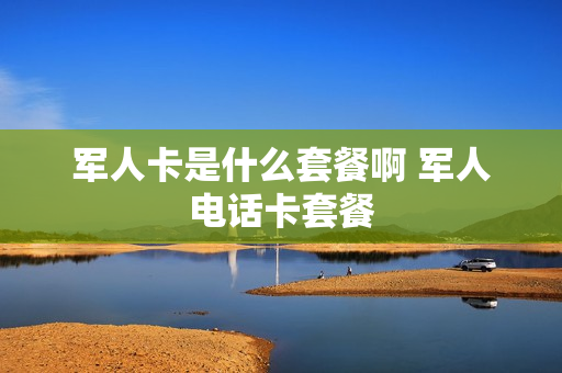 军人卡是什么套餐啊 军人电话卡套餐