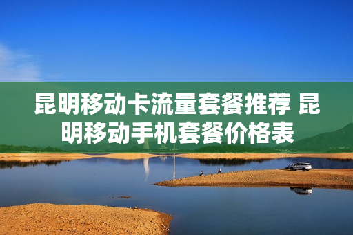 昆明移动卡流量套餐推荐 昆明移动手机套餐价格表