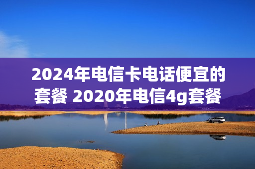 2024年电信卡电话便宜的套餐 2020年电信4g套餐