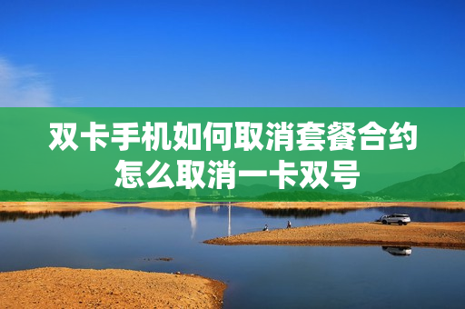 双卡手机如何取消套餐合约 怎么取消一卡双号