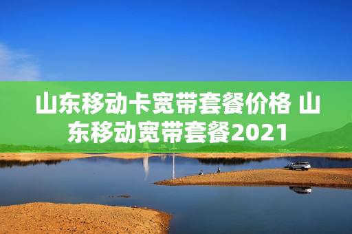 山东移动卡宽带套餐价格 山东移动宽带套餐2021