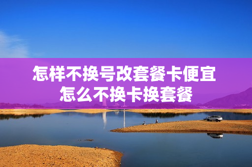 怎样不换号改套餐卡便宜 怎么不换卡换套餐