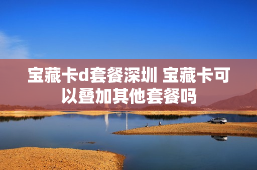 宝藏卡d套餐深圳 宝藏卡可以叠加其他套餐吗