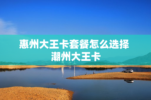 惠州大王卡套餐怎么选择 潮州大王卡