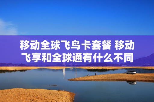 移动全球飞鸟卡套餐 移动飞享和全球通有什么不同