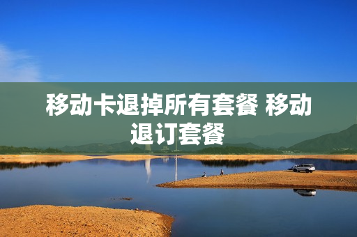 移动卡退掉所有套餐 移动退订套餐
