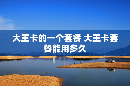 大王卡的一个套餐 大王卡套餐能用多久