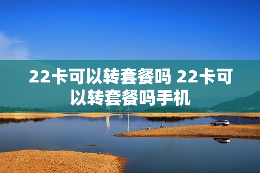 22卡可以转套餐吗 22卡可以转套餐吗手机
