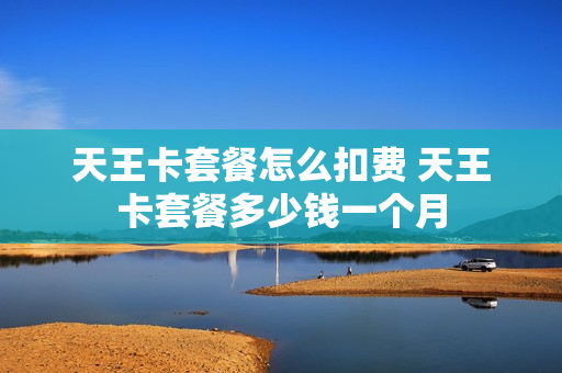 天王卡套餐怎么扣费 天王卡套餐多少钱一个月
