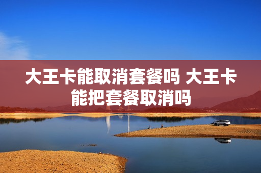 大王卡能取消套餐吗 大王卡能把套餐取消吗