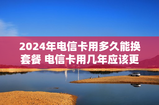 2024年电信卡用多久能换套餐 电信卡用几年应该更换