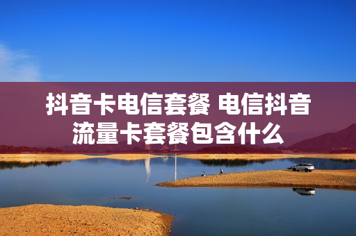 抖音卡电信套餐 电信抖音流量卡套餐包含什么